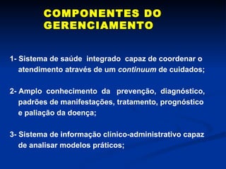 COMPONENTES DO GERENCIAMENTO 1- Sistema de saúde  integrado  capaz de coordenar o atendimento através de um  continuum  de cuidados; 2- Amplo  conhecimento  da  prevenção,  diagnóstico, padrões de manifestações, tratamento, prognóstico e paliação da doença; 3- Sistema de informação clínico-administrativo capaz de analisar modelos práticos; 