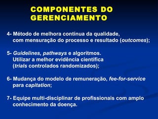 COMPONENTES DO GERENCIAMENTO 4- Método de melhora contínua da qualidade,  com mensuração do processo e resultado ( outcomes ); 5-  Guidelines, pathways  e algorítmos. Utilizar a melhor evidência científica ( trials  controlados randomizados); 6- Mudança do modelo de remuneração,  fee-for-service para  capitation ; 7- Equipe multi-disciplinar de profissionais com amplo conhecimento da doença. 
