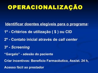 OPERACIONALIZAÇÃO Identificar doentes elegíveis para o programa : 1º - Critérios de utilização ( $ ) ou CID 2º - Contato inicial através de  call center 3º -  Screening “ Gargalo” - adesão do paciente  Criar incentivos: Benefício Farmacêutico, Assist. 24 h, Acesso fácil ao prestador 