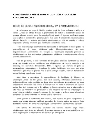 COMO LIDERAR NOS TEMPOS ATUAIS, DESENVOLVER OS
COLABORADORES
IDEIAS DO SÉCULO XXI SOBRE LIDERANÇA E ADMINISTRAÇÃO
A enfermagem, ao longo da história, precisou reagir às fortes mudanças tecnológicas e
sociais. Apenas nas últimas décadas, o gerenciamento do cuidado e atendimento resultou em
grandes reformas na maior parte das organizações de saúde. O lócus de atendimento passou
dos hospitais de atendimento a pacientes graves para locais de atendimento em comunidades e
clínicas; inovações e avanços tecnológicos transformaram o local de atuação, e culturas
organizadas optaram, em massa, pelo atendimento centrado no cliente.
Todas essas mudanças acarretaram uma necessidade de aprendizado de novos papéis e o
desenvolvimento de novas habilidades pelos líderes-administradores. As novas
responsabilidades administrativas dos serviços de enfermagem organizada precisam de
administradores na área com muitos conhecimentos, habilidosos e competentes em todos os
aspectos administrativos.
Mais do que nunca, é esse o momento de uma grande ênfase no atendimento de saúde
como um negócio, com o envolvimento dos administradores no aspecto financeiro e de
marketing dos respectivos departamentos. Deles é esperado que exerçam um papel de
comunicadores, organizadores e formadores de equipes habilidosos, bem como que sejam
visionários e pró-ativos no preparo para as novas ameaças surgidas, como as de terrorismo,
guerra biológica e pandemias globais.
Além disso, a necessidade de desenvolvimento de habilidades de liderança em
enfermagem jamais foi tão grande. Em nível nacional, enfermeiros-administradores e
enfermeiros-líderes estão envolvidos de forma ativas em reformas no atendimento de saúde
extremamente necessárias e na solução à escassez cada vez maior de enfermeiros em todos os
países. Em nível organizacional e de unidade, os líderes-enfermeiros tem se direcionado ás
altas taxas de rotatividade de profissionais, a uma tendência crescente de sindicalização e à
nova legislação voltada a proporções mínimas de funcionários e há horas extras obrigatórias,
na tentativa de manter ambientes de trabalho coesos e produtivos.
Ainda, garantir o recrutamento bem-sucedido, criar modelos de gestão compartilhada e
manter uma prática altamente qualificada dependem da formação exitosa de equipes. Outra
habilidade essencial dos líderes nas organizações contemporâneas de atendimento de saúde.
Este sistema de atendimento desafiador em constante mudança exige líderes-
administradores que façam uso adequado de recursos escassos e que sejam visionários e pró-
ativos ao planejarem o enfrentamento dos desafios que estão por vir.
 