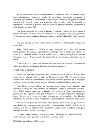 Ao se verem diante dessas responsabilidades e demandas cada vez maiores, muitos
líderes-administradores buscam o auxílio de especialistas, procurando instrumentos e
estratégias que permitam o entendimento a essas maiores dimensões dos papéis. Costumam
encontrar uma forma de pensar nova e diferente sobre o melhor modo de administrar as
organizações e conduzir as pessoas, além de teorias de liderança interativas, reformuladas a
partir daquelas do século XIX.
Essa forma emergente de pensar a liderança “possibilita, a líderes do setor público e
privado uma análise de novas formas de compreensão e das pesquisas para, então, praticarem
a liderança nas atuais realidades financeiras, sociais e política” (Flumerfelt, 2006, parágrafo
1).
Este tema investiga as ideias contemporâneas de liderança e administração emergente do
século XXI.
Staley (2006) sugere a existência de uma necessidade de ir além dos modelos
transformacionais de liderança, especialmente na liderança clínica à medida que entramos no
século XXI. Flumerfelt (2006) concorda, dizendo que os modelos emergentes de liderança
“progridem com o desenvolvimento do pensamento e em estruturas contextuais que se
alterna”.
Já no século XXI, apareceram diversos conceitos novos de liderança e administração,
muitos com foco na complexidade da relação entre líder e seguidores.
LIDERANÇA SERVIL
Embora seja uma ideia desenvolvida por Greenleaf (1977) há mais de 30 anos, ainda
exerce enorme influência sobre as ideias de liderança do século XXI. Em mais de quatro
décadas como diretor de desenvolvimento de liderança. Greenlealf percebeu que a maior parte
dos líderes de sucesso lideravam de maneiras diferentes dos administradores tradicionais.
Esses líderes, a quem chamou de lideranças servis, tinham como prioridade maior
colocar-se a serviço dos outros, inclusive de empregados, clientes e comunidade. Howatson-
Jones (2004) também sugere que a liderança servil refere-se a “líderes que atendam às
necessidades dos seguidores, mais para fortalecê-los do que para fortalecer a organização,
líderes do tipo servil levam em conta, primeiramente, as necessidades dos liderados,
fortalecendo-os para que as metas da organização sejam alcançadas” (Howatson-Jones, 2004).
Trata-se de uma forma de administração muito diferente da tradicional, em que as metas e
necessidades da organização têm prioridade. Howatson-Jones também defende que a
confiança é à base da liderança servil, considerando respeito mútuo e feedback como parte
essencial da relação entre líder e liderados.
Do mesmo modo funciona o acesso aos líderes “diretamente no campo de batalha”. O
quadro apresenta outras qualidades que definem a liderança servil.
Qualidades que definem os líderes servis
 
