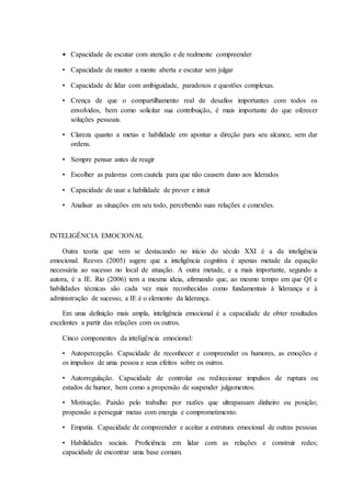 • Capacidade de escutar com atenção e de realmente compreender
• Capacidade de manter a mente aberta e escutar sem julgar
• Capacidade de lidar com ambiguidade, paradoxos e questões complexas.
• Crença de que o compartilhamento real de desafios importantes com todos os
envolvidos, bem como solicitar sua contribuição, é mais importante do que oferecer
soluções pessoais.
• Clareza quanto a metas e habilidade em apontar a direção para seu alcance, sem dar
ordens.
• Sempre pensar antes de reagir
• Escolher as palavras com cautela para que não causem dano aos liderados
• Capacidade de usar a habilidade de prever e intuir
• Analisar as situações em seu todo, percebendo suas relações e conexões.
INTELIGÊNCIA EMOCIONAL
Outra teoria que vem se destacando no início do século XXI é a da inteligência
emocional. Reeves (2005) sugere que a inteligência cognitiva é apenas metade da equação
necessária ao sucesso no local de atuação. A outra metade, e a mais importante, segundo a
autora, é a IE. Rio (2006) tem a mesma ideia, afirmando que, ao mesmo tempo em que QI e
habilidades técnicas são cada vez mais reconhecidas como fundamentais à liderança e à
administração de sucesso, a IE é o elemento da liderança.
Em uma definição mais ampla, inteligência emocional é a capacidade de obter resultados
excelentes a partir das relações com os outros.
Cinco componentes da inteligência emocional:
• Autopercepção. Capacidade de reconhecer e compreender os humores, as emoções e
os impulsos de uma pessoa e seus efeitos sobre os outros.
• Autorregulação. Capacidade de controlar ou redirecionar impulsos de ruptura ou
estados de humor, bem como a propensão de suspender julgamentos.
• Motivação. Paixão pelo trabalho por razões que ultrapassam dinheiro ou posição;
propensão a perseguir metas com energia e comprometimento.
• Empatia. Capacidade de compreender e aceitar a estrutura emocional de outras pessoas
• Habilidades sociais. Proficiência em lidar com as relações e construir redes;
capacidade de encontrar uma base comum.
 