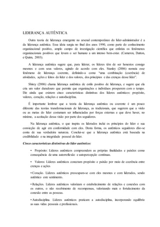 LIDERANÇA AUTÊNTICA
Outra teoria de liderança emergente no arsenal contemporâneo do líder-administrador é a
da liderança autêntica. Essa ideia surgiu no final dos anos 1990, como parte do conhecimento
organizacional positivo, amplo campo de investigação científica que enfatiza os fenômenos
organizacionais positivos que levam o ser humano a um intenso bem-estar. (Cameron, Dutton,
e Quinn, 2003).
A liderança autêntica sugere que, para liderar, os líderes têm de ser honestos consigo
mesmos e com seus valores, agindo de acordo com eles. Stanley (2006) nomeia esse
fenômeno de liderança coerente, definindo-a como “uma combinação (coerência) de
atividades, ações e feitos do líder e dos valores, dos princípios e das crenças desse líder”.
Shirey (2006) chama liderança autêntica de estilo positivo de liderança, e sugere que ela
cria um valor duradouro que permite que organizações e indivíduos prosperem com o tempo.
Diz ainda que existem cinco características distintivas dos líderes autênticos: propósito,
valores, coração, relações e autodisciplina.
É importante lembrar que a teoria da liderança autêntica ou coerente é um pouco
diferente das teorias transformacionais de liderança, as tradicionais, que sugerem que a visão
ou as metas do líder costumam ser influenciadas por forças externas e que deve haver, no
mínimo, a aceitação dessa visão por parte dos seguidores.
Na liderança autêntica, o que inspira os liderados inclui os princípios do líder e sua
convicção de agir em conformidade com eles. Desta forma, os autênticos seguidores dão-se
conta de sua verdadeira natureza. Conclui-se que a liderança autêntica está baseada na
credibilidade e na integridade pessoal do líder.
Cinco características distintivas do líder autêntico:
• Propósito: Líderes autênticos compreendem as próprias finalidades e paixões como
consequência de uma autorreflexão e autopercepção contínuas.
• Valores: Líderes autênticos conectam propósito e paixão por meio de coerência entre
crenças e ações
• Coração. Líderes autênticos preocupam-se com eles mesmos e com liderados, sendo
autêntico este sentimento.
• Relações. Líderes autênticos valorizam o estabelecimento de relações e conexões com
os outros, o não recebimento de recompensas, valorizando mais o fortalecimento da
conexão entre as pessoas.
• Autodisciplina. Líderes autênticos praticam a autodisciplina, incorporando equilíbrio
as suas vidas pessoais e profissionais.
 