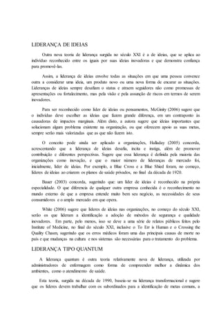 LIDERANÇA DE IDEIAS
Outra nova teoria de liderança surgida no século XXI é a de ideias, que se aplica ao
indivíduo reconhecido entre os iguais por suas ideias inovadoras e que demonstra confiança
para promovê-las.
Assim, a liderança de ideias envolve todas as situações em que uma pessoa convence
outra a considerar uma ideia, um produto novo ou uma nova forma de encarar as situações.
Lideranças de ideias sempre desafiam o status e atraem seguidores não como promessas de
apresentações ou fortalecimento, mas pela visão e pela assunção de riscos em termos de serem
inovadores.
Para ser reconhecido como líder de ideias ou pensamentos, McGinity (2006) sugere que
o indivíduo deve escolher as ideias que fazem grande diferença, em um contraponto às
causadoras de impactos marginais. Além disto, a autora sugere que ideias importantes que
solucionam algum problema existente na organização, ou que oferecem apoio as suas metas,
sempre serão mais valorizadas que as que não fazem isto.
O conceito pode ainda ser aplicado a organizações, Halladay (2005) concorda,
acrescentando que a liderança de ideias desafia, incita e instiga, além de promover
contribuição e diferentes perspectivas. Sugere que essa liderança é definida pela maioria das
organizações como inovação, e que o maior número de lideranças de mercado foi,
inicialmente, líder de ideias. Por exemplo, a Blue Cross e a Blue Shied foram, no começo,
líderes de ideias ao criarem os planos de saúde privados, no final da década de 1920.
Bauer (2003) concorda, sugerindo que: um líder de ideias é reconhecido na própria
especialidade. O que diferencia de qualquer outra empresa conhecida é o reconhecimento no
mundo externo de que a empresa entende muito bem seu negócio, as necessidades de seus
consumidores e o amplo mercado em que opera.
White (2006) sugere que líderes de ideias nas organizações, no começo do século XXI,
serão os que lideram a identificação a adoção de métodos de segurança e qualidade
inovadores. Em parte, pelo menos, isso se deve a uma série de relatos públicos feitos pelo
Institute of Medicine, no final do século XXI, inclusive o To Err is Human e o Crossing the
Quality Chasm, sugerindo que os erros médicos foram uma das principais causas de morte no
país e que mudanças na cultura e nos sistemas são necessárias para o tratamento do problema.
LIDERANÇA TIPO QUANTUM
A liderança quantum é outra teoria relativamente nova de liderança, utilizada por
administradores de enfermagem como forma de compreender melhor a dinâmica dos
ambientes, como o atendimento de saúde.
Esta teoria, surgida na década de 1990, baseia-se na liderança transformacional e sugere
que os líderes devem trabalhar com os subordinados para a identificação de metas comuns, a
 