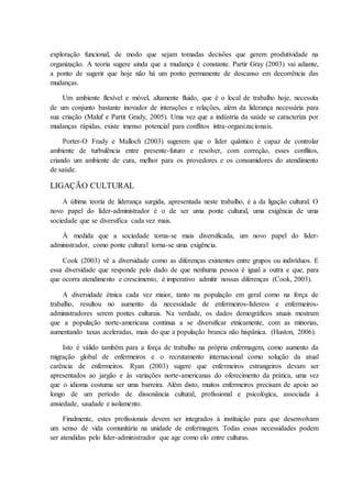 exploração funcional, de modo que sejam tomadas decisões que gerem produtividade na
organização. A teoria sugere ainda que a mudança é constante. Partir Gray (2003) vai adiante,
a ponto de sugerir que hoje não há um ponto permanente de descanso em decorrência das
mudanças.
Um ambiente flexível e móvel, altamente fluido, que é o local de trabalho hoje, necessita
de um conjunto bastante inovador de interações e relações, além da liderança necessária para
sua criação (Maluf e Partir Grady, 2005). Uma vez que a indústria da saúde se caracteriza por
mudanças rápidas, existe imenso potencial para conflitos intra-organizacionais.
Porter-O Frady e Malloch (2003) sugerem que o líder quântico é capaz de controlar
ambiente de turbulência entre presente-futuro e resolver, com correção, esses conflitos,
criando um ambiente de cura, melhor para os provedores e os consumidores do atendimento
de saúde.
LIGAÇÃO CULTURAL
A última teoria de liderança surgida, apresentada neste trabalho, é a da ligação cultural. O
novo papel do líder-administrador é o de ser uma ponte cultural, uma exigência de uma
sociedade que se diversifica cada vez mais.
À medida que a sociedade torna-se mais diversificada, um novo papel do líder-
administrador, como ponte cultural torna-se uma exigência.
Cook (2003) vê a diversidade como as diferenças existentes entre grupos ou indivíduos. E
essa diversidade que responde pelo dado de que nenhuma pessoa é igual a outra e que, para
que ocorra atendimento e crescimento, é imperativo admitir nossas diferenças (Cook, 2003).
A diversidade étnica cada vez maior, tanto na população em geral como na força de
trabalho, resultou no aumento da necessidade de enfermeiros-líderess e enfermeiros-
administradores serem pontes culturais. Na verdade, os dados demográficos atuais mostram
que a população norte-americana continua a se diversificar etnicamente, com as minorias,
aumentando taxas aceleradas, mais do que a população branca não hispânica. (Huston, 2006).
Isto é válido também para a força de trabalho na própria enfermagem, como aumento da
migração global de enfermeiros e o recrutamento internacional como solução da atual
carência de enfermeiros. Ryan (2003) sugere que enfermeiros estrangeiros devam ser
apresentados ao jargão e às variações norte-americanas do oferecimento da prática, uma vez
que o idioma costuma ser uma barreira. Além disto, muitos enfermeiros precisam de apoio ao
longo de um período de dissonância cultural, profissional e psicológica, associada à
ansiedade, saudade e isolamento.
Finalmente, estes profissionais devem ser integrados à instituição para que desenvolvam
um senso de vida comunitária na unidade de enfermagem. Todas essas necessidades podem
ser atendidas pelo líder-administrador que age como elo entre culturas.
 