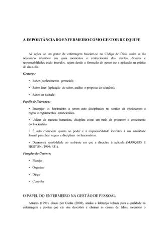 A IMPORTÂNCIADO ENFERMEIROCOMO GESTOR DE EQUIPE
As ações de um gestor de enfermagem baseiam-se no Código de Ética, assim se faz
necessário relembrar em quais momentos o conhecimento dos direitos, deveres e
responsabilidades estão inseridos, sejam desde a formação do gestor até a aplicação na prática
do dia-a-dia.
Gestores:
• Saber (conhecimento gerencial);
• Saber fazer (aplicação do saber, análise e proposta de soluções);
• Saber ser (atitude)
Papéis de liderança:
• Encorajar os funcionários a serem auto disciplinados no sentido de obedecerem a
regras e regulamentos estabelecidos.
• Utilizar de maneira humanista, disciplina como um meio de promover o crescimento
do funcionário.
• É auto consciente quanto ao poder e à responsabilidade inerentes à sua autoridade
formal para fixar regras e disciplinar os funcionários.
• Demonstra sensibilidade ao ambiente em que a disciplina é aplicada (MARQUIS E
HUSTON (1999: 431).
Funções do Gerente:
• Planejar
• Organizar
• Dirigir
• Controlar
O PAPEL DO ENFERMEIRO NA GESTÃO DE PESSOAL
Antunes (1999), citado por Cunha (2008), analisa a liderança voltada para a qualidade na
enfermagem e pontua que ela visa descobrir e eliminar as causas de falhas; incentivar o
 