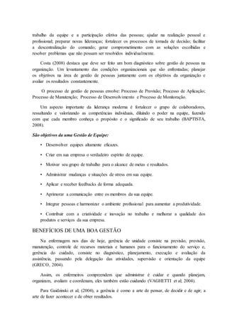 trabalho da equipe e a participação efetiva das pessoas; ajudar na realização pessoal e
profissional; preparar novas lideranças; fortalecer os processos de tomada de decisão; facilitar
a descentralização do comando; gerar comprometimento com as soluções escolhidas e
resolver problemas que não possam ser resolvidos individualmente.
Costa (2008) destaca que deve ser feito um bom diagnóstico sobre gestão de pessoas na
organização. Um levantamento das condições organizacionais que são enfrentadas; planejar
os objetivos na área de gestão de pessoas juntamente com os objetivos da organização e
avaliar os resultados constantemente.
O processo de gestão de pessoas envolve: Processo de Provisão; Processo de Aplicação;
Processo de Manutenção; Processo de Desenvolvimento e Processo de Monitoração.
Um aspecto importante da liderança moderna é fortalecer o grupo de colaboradores,
ressaltando e valorizando as competências individuais, diluindo o poder na equipe, fazendo
com que cada membro conheça o propósito e o significado de seu trabalho (BAPTISTA,
2008).
São objetivos da uma Gestão de Equipe:
• Desenvolver equipes altamente eficazes.
• Criar em sua empresa o verdadeiro espírito de equipe.
• Motivar seu grupo de trabalho para o alcance de metas e resultados.
• Administrar mudanças e situações de stress em sua equipe.
• Aplicar e receber feedbacks de forma adequada.
• Aprimorar a comunicação entre os membros da sua equipe.
• Integrar pessoas e harmonizar o ambiente profissional para aumentar a produtividade.
• Contribuir com a criatividade e inovação no trabalho e melhorar a qualidade dos
produtos e serviços da sua empresa.
BENEFÍCIOS DE UMA BOA GESTÃO
Na enfermagem nos dias de hoje, gerência de unidade consiste na previsão, provisão,
manutenção, controle de recursos materiais e humanos para o funcionamento do serviço e,
gerência do cuidado, consiste no diagnóstico, planejamento, execução e avaliação da
assistência, passando pela delegação das atividades, supervisão e orientação da equipe
(GRECO, 2004).
Assim, os enfermeiros compreendem que administrar é cuidar e quando planejam,
organizam, avaliam e coordenam, eles também estão cuidando (VAGHETTI et al; 2004).
Para Gaidzinski et al; (2004), a gerência é como a arte de pensar, de decidir e de agir; a
arte de fazer acontecer e de obter resultados.
 