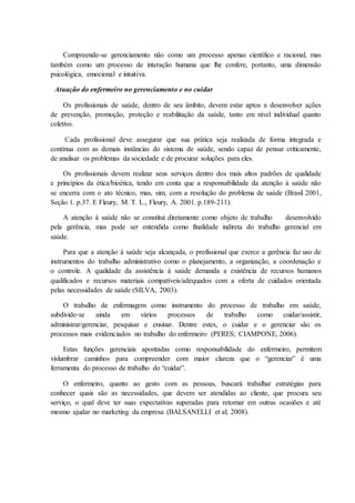 Compreende-se gerenciamento não como um processo apenas científico e racional, mas
também como um processo de interação humana que lhe confere, portanto, uma dimensão
psicológica, emocional e intuitiva.
Atuação do enfermeiro no gerenciamento e no cuidar
Os profissionais de saúde, dentro de seu âmbito, devem estar aptos a desenvolver ações
de prevenção, promoção, proteção e reabilitação da saúde, tanto em nível individual quanto
coletivo.
Cada profissional deve assegurar que sua prática seja realizada de forma integrada e
contínua com as demais instâncias do sistema de saúde, sendo capaz de pensar criticamente,
de analisar os problemas da sociedade e de procurar soluções para eles.
Os profissionais devem realizar seus serviços dentro dos mais altos padrões de qualidade
e princípios da ética/bioética, tendo em conta que a responsabilidade da atenção à saúde não
se encerra com o ato técnico, mas, sim, com a resolução do problema de saúde (Brasil 2001,
Seção 1. p.37. E Fleury, M. T. L., Fleury, A. 2001. p.189-211).
A atenção à saúde não se constitui diretamente como objeto de trabalho desenvolvido
pela gerência, mas pode ser entendida como finalidade indireta do trabalho gerencial em
saúde.
Para que a atenção à saúde seja alcançada, o profissional que exerce a gerência faz uso de
instrumentos do trabalho administrativo como o planejamento, a organização, a coordenação e
o controle. A qualidade da assistência à saúde demanda a existência de recursos humanos
qualificados e recursos materiais compatíveis/adequados com a oferta de cuidados orientada
pelas necessidades de saúde (SILVA, 2003).
O trabalho de enfermagem como instrumento do processo de trabalho em saúde,
subdivide-se ainda em vários processos de trabalho como cuidar/assistir,
administrar/gerenciar, pesquisar e ensinar. Dentre estes, o cuidar e o gerenciar são os
processos mais evidenciados no trabalho do enfermeiro (PERES; CIAMPONE, 2006).
Estas funções gerenciais apontadas como responsabilidade do enfermeiro, permitem
vislumbrar caminhos para compreender com maior clareza que o “gerenciar” é uma
ferramenta do processo de trabalho do “cuidar”.
O enfermeiro, quanto ao gesto com as pessoas, buscará trabalhar estratégias para
conhecer quais são as necessidades, que devem ser atendidas ao cliente, que procura seu
serviço, o qual deve ter suas expectativas superadas para retornar em outras ocasiões e até
mesmo ajudar no marketing da empresa (BALSANELLI et al; 2008).
 