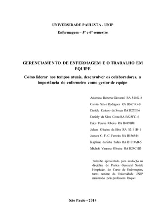 UNIVERSIDADE PAULISTA - UNIP
Enfermagem – 5º e 6º semestre
GERENCIAMENTO DE ENFERMAGEM E O TRABALHO EM
EQUIPE
Como liderar nos tempos atuais, desenvolver os colaboradores, a
importância do enfermeiro como gestor de equipe
Andressa Roberta Giovanni RA 5440J-8
Camila Sales Rodrigues RA B267FG-0
Daniele Caitano de Souza RA B27IBI6
Daniely da Silva Costa RA B525FC-6
Erica Pereira Ribeiro RA B489BJ8
Juliana Oliveira da Silva RA B2161H-1
Jussara C. F. C. Ferreira RA B556544
Kaytiane da Silva Salles RA B17DAB-5
Michele Vanessa Oliveira RA B24CHI5
Trabalho apresentado para avaliação na
disciplina de Pratica Gerencial Saúde
Hospitalar, do Curso de Enfermagem,
turno noturno da Universidade UNIP
ministrado pela professora Raquel
São Paulo - 2014
 