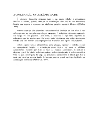 A COMUNICAÇÃO NA GESTÃO DE EQUIPE
O enfermeiro desenvolve atividades junto a sua equipe voltadas à aprendizagem
individual e coletiva, portanto utiliza-se da comunicação como um de seus instrumentos
básicos para gerenciar o processo e as relações de trabalho e exercer a liderança (CUNHA,
2008).
Podemos dizer que cada enfermeiro é um administrador e também um líder, todas as suas
ações precisam ser planejadas em todos os momentos. O enfermeiro está sempre orientando
sua equipe ou seus pacientes. Desta forma, a motivação é algo muito importante na
enfermagem, por ser uma área que exige sempre muito empenho de toda equipe, uma vez que
trabalha com seres humanos que sempre precisam de estímulo para superar seus problemas.
Embora algumas funções administrativas, como planejar, organizar e controlar, possam
ser razoavelmente isoladas, a comunicação causa impacto em todas as atividades
administrativas, passando por todas as fases do processo administrativo. É também o
elemento central da relação enfermeiro-paciente, enfermeiro-enfermeiro e enfermeiro-médico.
Uma vez que a maior parte do tempo de comunicação administrativa é utilizada para falar e
ouvir, fica claro que em uma função de liderança, deve-se possuir excelentes habilidades de
comunicação interpessoal (MARQUIS, 2010).
.
 