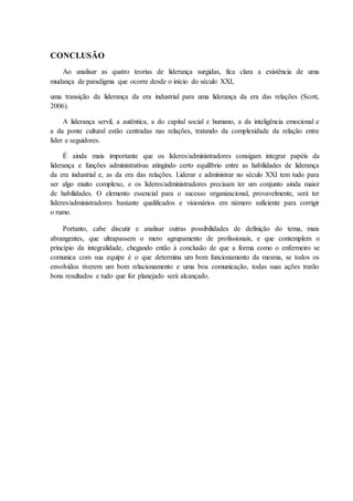 CONCLUSÃO
Ao analisar as quatro teorias de liderança surgidas, fica clara a existência de uma
mudança de paradigma que ocorre desde o início do século XXI,
uma transição da liderança da era industrial para uma liderança da era das relações (Scott,
2006).
A liderança servil, a autêntica, a do capital social e humano, a da inteligência emocional e
a da ponte cultural estão centradas nas relações, tratando da complexidade da relação entre
líder e seguidores.
É ainda mais importante que os líderes/administradores consigam integrar papéis da
liderança e funções administrativas atingindo certo equilíbrio entre as habilidades de liderança
da era industrial e, as da era das relações. Liderar e administrar no século XXI tem tudo para
ser algo muito complexo, e os líderes/administradores precisam ter um conjunto ainda maior
de habilidades. O elemento essencial para o sucesso organizacional, provavelmente, será ter
líderes/administradores bastante qualificados e visionários em número suficiente para corrigir
o rumo.
Portanto, cabe discutir e analisar outras possibilidades de definição do tema, mais
abrangentes, que ultrapassem o mero agrupamento de profissionais, e que contemplem o
princípio da integralidade, chegando então à conclusão de que a forma como o enfermeiro se
comunica com sua equipe é o que determina um bom funcionamento da mesma, se todos os
envolvidos tiverem um bom relacionamento e uma boa comunicação, todas suas ações trarão
bons resultados e tudo que for planejado será alcançado.
 