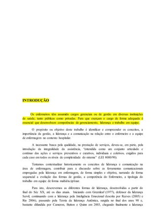 INTRODUÇÃO
Os enfermeiros têm assumido cargos gerenciais ou de gestão em diversas instituições
de saúde, tanto públicas como privadas. Para que exerçam o cargo de forma adequada é
essencial que desenvolvam competências de gerenciamento, liderança e trabalho em equipe.
O propósito ou objetivo deste trabalho é identificar e compreender os conceitos, a
importância da gestão, a liderança e a comunicação na relação entre o enfermeiro e a equipe
de enfermagem no contexto hospitalar.
A incessante busca pela qualidade, na prestação de serviços, deveu-se, em parte, pela
introdução da integralidade da assistência, “entendida como um conjunto articulado e
contínuo das ações e serviços preventivos e curativos, individuais e coletivos, exigidos para
cada caso em todos os níveis de complexidade do sistema” (LEI 8080/90).
Tentamos contextualizar historicamente os conceitos de liderança e comunicação na
área de enfermagem, contribuir para a discussão sobre as ferramentas comunicacionais
empregadas pela liderança em enfermagem, de forma simples e objetiva, narrando de forma
sequencial a evolução das formas de gestão, a competência do Enfermeiro, a tipologia do
trabalho em equipe de forma multidisciplinar.
Para isto, descrevemos as diferentes formas de liderança, desenvolvidas a partir do
final do Séc XX, até os dias atuais. Iniciando com Greenleaf (1977), defensor da liderança
Servil, continuando com a liderança pela Inteligência Emocional descrita por Reeves (2005) e
Rio 2006), passando pela Teoria da liderança Autêntica, surgida no final dos anos 90 e,
bastante difundida por Cameron, Button e Quinn em 2003, chegando finalmente a liderança
 