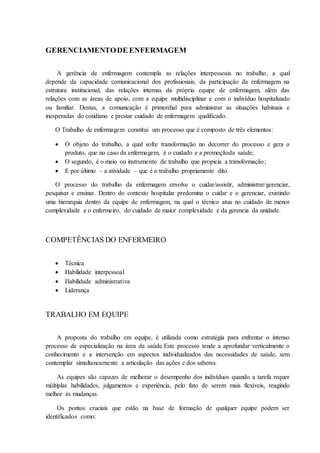GERENCIAMENTODE ENFERMAGEM
A gerência de enfermagem contempla as relações interpessoais no trabalho, a qual
depende da capacidade comunicacional dos profissionais, da participação da enfermagem na
estrutura institucional, das relações internas da própria equipe de enfermagem, além das
relações com as áreas de apoio, com a equipe multidisciplinar e com o indivíduo hospitalizado
ou familiar. Destas, a comunicação é primordial para administrar as situações habituais e
inesperadas do cotidiano e prestar cuidado de enfermagem qualificado.
O Trabalho de enfermagem constitui um processo que é composto de três elementos:
 O objeto do trabalho, a qual sofre transformação no decorrer do processo e gera o
produto, que no caso da enfermagem, é o cuidado e a promoçãoda saúde;
 O segundo, é o meio ou instrumento de trabalho que propicia a transformação;
 E por último – a atividade – que é o trabalho propriamente dito.
O processo do trabalho da enfermagem envolve o cuidar/assistir, administrar/gerenciar,
pesquisar e ensinar. Dentro do contexto hospitalar predomina o cuidar e o gerenciar, existindo
uma hierarquia dentro da equipe de enfermagem, na qual o técnico atua no cuidado de menor
complexidade e o enfermeiro, do cuidado de maior complexidade e da gerencia da unidade.
COMPETÊNCIAS DO ENFERMEIRO
 Técnica
 Habilidade interpessoal
 Habilidade administrativa
 Liderança
TRABALHO EM EQUIPE
A proposta do trabalho em equipe, é utilizada como estratégia para enfrentar o intenso
processo de especialização na área da saúde.Este processo tende a aprofundar verticalmente o
conhecimento e a intervenção em aspectos individualizados das necessidades de saúde, sem
contemplar simultaneamente a articulação das ações e dos saberes.
As equipes são capazes de melhorar o desempenho dos indivíduos quando a tarefa requer
múltiplas habilidades, julgamentos e experiência, pelo fato de serem mais flexíveis, reagindo
melhor às mudanças.
Os pontos cruciais que estão na base de formação de qualquer equipe podem ser
identificados como:
 