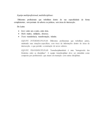 Equipe multiprofissional, multidisciplinar:
Diferentes profissionais que trabalham dentro de sua especificidade de forma
complementar, sem permuta de saberes ou práticas, sem áreas de intersecção.
Do Latim:
 Inter: entre um e outro, entre dois;
 Multi: muitos, múltiplos, diversos;
 Trans: transferência, transformação, trânsito.
EQUIPE INTERDISCIPLINAR: Diferentes profissionais que trabalham juntos,
mantendo suas atuações específicas, com troca de informações dentro de áreas de
intersecção, o que permite a construção de novos saberes.
EQUIPE TRANSDISCIPLINAR: Transdisciplinaridade é uma “transgressão das
fronteiras entre as disciplinas”. A equipe transdisciplinar deve ser entendida como
composta por profissionais que atuam em transição com outras disciplinas.
 