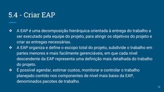 5.4 - Criar EAP
❖ A EAP é uma decomposição hierárquica orientada à entrega do trabalho a
ser executado pela equipe do projeto, para atingir os objetivos do projeto e
criar as entregas necessárias.
❖ A EAP organiza e define o escopo total do projeto, subdivide o trabalho em
partes menores e mais facilmente gerenciáveis, em que cada nível
descendente da EAP representa uma definição mais detalhada do trabalho
do projeto.
❖ É possível agendar, estimar custos, monitorar e controlar o trabalho
planejado contido nos componentes de nível mais baixo da EAP,
denominados pacotes de trabalho.
12
 