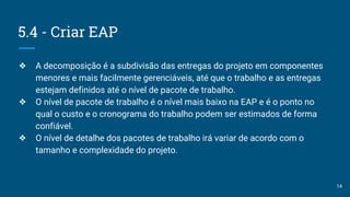 5.4 - Criar EAP
❖ A decomposição é a subdivisão das entregas do projeto em componentes
menores e mais facilmente gerenciáveis, até que o trabalho e as entregas
estejam definidos até o nível de pacote de trabalho.
❖ O nível de pacote de trabalho é o nível mais baixo na EAP e é o ponto no
qual o custo e o cronograma do trabalho podem ser estimados de forma
confiável.
❖ O nível de detalhe dos pacotes de trabalho irá variar de acordo com o
tamanho e complexidade do projeto.
14
 