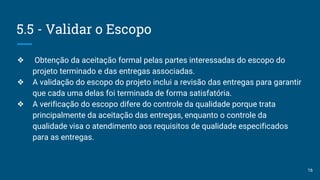 5.5 - Validar o Escopo
❖ Obtenção da aceitação formal pelas partes interessadas do escopo do
projeto terminado e das entregas associadas.
❖ A validação do escopo do projeto inclui a revisão das entregas para garantir
que cada uma delas foi terminada de forma satisfatória.
❖ A verificação do escopo difere do controle da qualidade porque trata
principalmente da aceitação das entregas, enquanto o controle da
qualidade visa o atendimento aos requisitos de qualidade especificados
para as entregas.
16
 