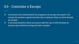5.6 - Controlar o Escopo
❖ O processo de monitoramento do progresso do escopo do projeto e do
escopo do produto e gerenciamento das mudanças feitas na linha de base
do escopo.
❖ O principal benefício deste processo é permitir que a linha de base do
escopo seja mantida ao longo de todo o projeto.
18
 