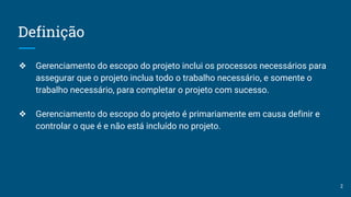 Definição
❖ Gerenciamento do escopo do projeto inclui os processos necessários para
assegurar que o projeto inclua todo o trabalho necessário, e somente o
trabalho necessário, para completar o projeto com sucesso.
❖ Gerenciamento do escopo do projeto é primariamente em causa definir e
controlar o que é e não está incluído no projeto.
2
 