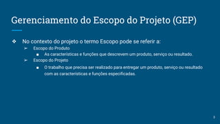 Gerenciamento do Escopo do Projeto (GEP)
❖ No contexto do projeto o termo Escopo pode se referir a:
➢ Escopo do Produto
■ As características e funções que descrevem um produto, serviço ou resultado.
➢ Escopo do Projeto
■ O trabalho que precisa ser realizado para entregar um produto, serviço ou resultado
com as características e funções especificadas.
3
 
