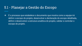 5.1 - Planejar a Gestão do Escopo
❖ É o processo que estabelece o documento que mostra como a equipe irá
definir o escopo do projeto, desenvolver a declaração do escopo detalhada,
definir e desenvolver a estrutura analítica do projeto, validar e controlar o
escopo do projeto.
5
 