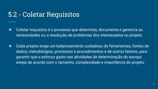 5.2 - Coletar Requisitos
❖ Coletar requisitos é o processo que determina, documenta e gerencia as
necessidades ou a resolução de problemas dos interessados no projeto.
❖ Cada projeto exige um balanceamento cuidadoso de ferramentas, fontes de
dados, metodologias, processos e procedimentos e de outros fatores, para
garantir que o esforço gasto nas atividades de determinação do escopo
esteja de acordo com o tamanho, complexidade e importância do projeto.
7
 