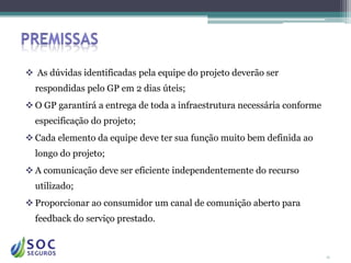  As dúvidas identificadas pela equipe do projeto deverão ser
  respondidas pelo GP em 2 dias úteis;
 O GP garantirá a entrega de toda a infraestrutura necessária conforme
  especificação do projeto;
 Cada elemento da equipe deve ter sua função muito bem definida ao
  longo do projeto;
 A comunicação deve ser eficiente independentemente do recurso
  utilizado;
 Proporcionar ao consumidor um canal de comunição aberto para
  feedback do serviço prestado.


                                                                          11
 
