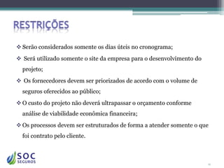  Serão considerados somente os dias úteis no cronograma;
 Será utilizado somente o site da empresa para o desenvolvimento do
  projeto;
 Os fornecedores devem ser priorizados de acordo com o volume de
  seguros oferecidos ao público;
 O custo do projeto não deverá ultrapassar o orçamento conforme
  análise de viabilidade econômica financeira;
 Os processos devem ser estruturados de forma a atender somente o que
  foi contrato pelo cliente.



                                                                       12
 