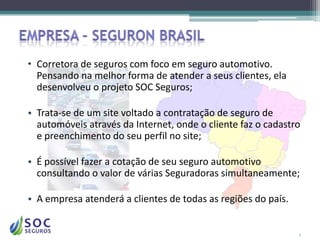 • Corretora de seguros com foco em seguro automotivo.
  Pensando na melhor forma de atender a seus clientes, ela
  desenvolveu o projeto SOC Seguros;

• Trata-se de um site voltado a contratação de seguro de
  automóveis através da Internet, onde o cliente faz o cadastro
  e preenchimento do seu perfil no site;

• É possível fazer a cotação de seu seguro automotivo
  consultando o valor de várias Seguradoras simultaneamente;

• A empresa atenderá a clientes de todas as regiões do país.


                                                               3
 