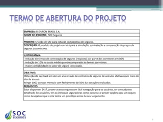 EMPRESA: SEGURON BRASIL S.A.
NOME DO PROJETO: SOC Seguros

PROJETO: Criação de site para cotação comparativa de seguros.
DESCRIÇÃO: O produto do projeto servirá para a simulação, contratação e comparação de preços de
seguros automotivos.

JUSTIFICATIVA:
- redução do tempo de contratação de seguros (resposta) por parte dos corretores em 80%
- redução de 10% no custo médio quando comparado às demais corretoras.
- maior confiabilidade no valor do seguro contratado.

OBJETIVO:
Obtenção de pay-back em até um ano através de contratos de seguros de veículos efetivaos por meio do
site de acesso.
Atingir 1000 acessos mensais com fechamento de 50% das cotações realizadas.
REQUISITOS:
Estar disponível 24x7, prover acesso seguro com fácil navegação para os usuários, ter um cadastro
detalhado dos usuários, ter as principais seguradoras como parceiras e prover opções para um seguro
como desejado e que o site tenha um protótipo antes do seu lançamento.




                                                                                                       5
 