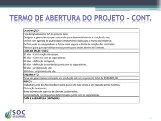 DESIGNAÇÃO:
Fica designado como GP do projeto para:
Designar e gerenciar equipe contratada para desenvolvimento e criação do site;
Definir com agência de publicidade o tratamento dado para a marca da empresa;
Definir junto das seguradoras a forma mais segura e direta de criação dos contratos;
Planejar para que o protótipo esteja pronto para testes dentro de 3 meses.
LISTA DE MILESTONES:
15 dias - Contratação da equipe,
45 dias - Contrato com as seguradoras,
60 dias - definição de layout,
80 dias - definição de conteúdo junto com as seguradoras,
90 dias - protótipo do site,
120 dias - lançamento do site.
ORÇAMENTO:
Deve ser gerenciado e colocado em produção sob um orçamento total de R$20.000,00.
RISCOS:
Trabalhar junto dos fornecedores para que o site não venha a ser copiado pelos mesmos;
Flutuação de câmbio;
Baixo número de acessos de clientes cadastrados;
Complexidade nos requisitos determinados junto com as seguradoras.
DATA E ASSINATURA (SPONSOR):




                                                                                         6
 