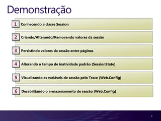 Demonstração
 1   Conhecendo a classe Session


 2   Criando/Alterando/Removendo valores da sessão


 3   Persistindo valores da sessão entre páginas


 4   Alterando o tempo de inatividade padrão (SessionState)


 5   Visualizando as variáveis de sessão pelo Trace (Web.Config)


 6   Desabilitando o armazenamento de sessão (Web.Config)




                                                                   6
 