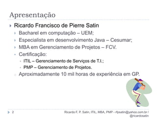 ApresentaçãoRicardo F. P. Satin, ITIL, MBA, PMP - rfpsatin@yahoo.com.br / @ricardosatin2Ricardo Francisco de Pierre SatinBacharel em computação – UEM;Especialista em desenvolvimento Java – Cesumar;MBA em Gerenciamento de Projetos – FCV.Certificação: