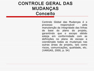 CONTROLE GERAL DAS MUDANÇAS Conceito Controle Global das Mudanças é o processo responsável pela manutenção da integridade das linhas de base do plano do projeto, garantindo que o escopo obtido esteja em conformidade com as definições no plano de escopo e coordenado todas as mudanças nas outras áreas do projeto, tais como riscos, comunicações, qualidade, etc. (VARGAS, 2000, p. 54) 