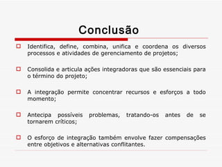 Conclusão  Identifica, define, combina, unifica e coordena os diversos processos e atividades de gerenciamento de projetos; Consolida e articula ações integradoras que são essenciais para o término do projeto; A integração permite concentrar recursos e esforços a todo momento; Antecipa possíveis problemas, tratando-os antes de se tornarem críticos; O esforço de integração também envolve fazer compensações entre objetivos e alternativas conflitantes. 