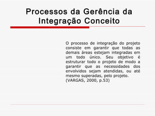 Processos da Gerência da Integração Conceito O processo de integração do projeto consiste em garantir que todas as demais áreas estejam integradas em um todo único. Seu objetivo é estruturar todo o projeto de modo a garantir que as necessidades dos envolvidos sejam atendidas, ou até mesmo superadas, pelo projeto. (VARGAS, 2000, p.53) 