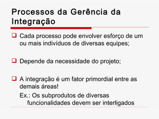 Processos da Gerência da Integração Cada processo pode envolver esforço de um ou mais indivíduos de diversas equipes; Depende da necessidade do projeto; A integração é um fator primordial entre as demais áreas! Ex.: Os subprodutos de diversas funcionalidades devem ser interligados 