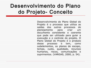 Desenvolvimento do Plano do Projeto- Conceito Desenvolvimento do Plano Global do Projeto é o processo que utiliza as saídas dos outros processos de planejamento para criar um documento consistente e coerente que pode ser utilizado para guiar a execução e o controle do projeto. O Plano Global do Projeto é o produto desse processo e tem, como subelementos, os planos de escopo, tempo, custo, qualidade, recursos humanos, riscos, comunicações e suprimentos. (VARGAS, 2000, p. 54). 