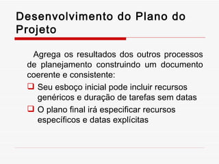 Agrega os resultados dos outros processos de planejamento construindo um documento coerente e consistente: Seu esboço inicial pode incluir recursos genéricos e duração de tarefas sem datas O plano final irá especificar recursos específicos e datas explícitas Desenvolvimento do Plano do Projeto 