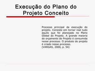 Execução do Plano do Projeto Conceito Processo principal da execução do projeto. Consiste em tornar real tudo aquilo que foi planejado no Plano Global do Projeto. A grande maioria do orçamento do Projeto é consumida nesse processo. O produto do projeto é criado nesse processo. (VARGAS, 2000, p. 54) 