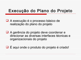 Execução do Plano do Projeto A execução é o processo básico de realização do plano do projeto A gerência do projeto deve coordenar e direcionar as diversas interfaces técnicas e organizacionais do projeto É aqui onde o produto do projeto é criado! 