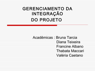 GERENCIAMENTO DA INTEGRAÇÃO DO PROJETO   Acadêmicas : Bruna Tarcia  Diana Teixeira Francine Albano Thabata Maccari Valéria Caetano 