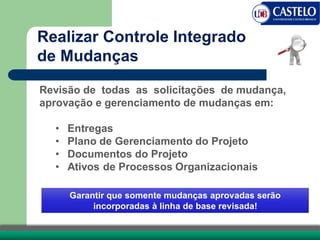 Revisão de todas as solicitações de mudança,
aprovação e gerenciamento de mudanças em:
• Entregas
• Plano de Gerenciamento do Projeto
• Documentos do Projeto
• Ativos de Processos Organizacionais
Garantir que somente mudanças aprovadas serão
incorporadas à linha de base revisada!
Realizar Controle Integrado
de Mudanças
 