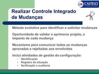 Método evolutivo para identificar e solicitar mudanças
Oportunidade de validar e aprimorar projeto, e
impacto de cada mudança
Mecanismo para comunicar todas as mudanças
aprovadas e rejeitadas aos envolvidos
Inclui atividades de gestão da configuração:
• Identificação
• Registro da situação
• Verificação e auditoria
Realizar Controle Integrado
de Mudanças
 