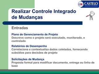 Realizar Controle Integrado
de Mudanças
Entradas
Plano de Gerenciamento de Projeto
Descreve como o projeto será executado, monitorado, e
controlado
Relatórios de Desempenho
Correlaciona e contextualiza dados coletados, fornecendo
subsídios para decisões de projeto
Solicitações de Mudança
Proposta formal para modificar documento, entrega ou linha de
base
 
