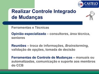 Realizar Controle Integrado
de Mudanças
Ferramentas e Técnicas
Opinião especializada – consultores, área técnica,
seniores
Reuniões – troca de informações, Brainstorming,
validação de opções, tomada de decisão
Ferramentas de Controle de Mudanças – manuais ou
automatizadas, comunicação e suporte aos membros
do CCB
 