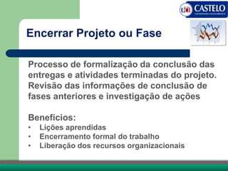 Processo de formalização da conclusão das
entregas e atividades terminadas do projeto.
Revisão das informações de conclusão de
fases anteriores e investigação de ações
Benefícios:
• Lições aprendidas
• Encerramento formal do trabalho
• Liberação dos recursos organizacionais
Encerrar Projeto ou Fase
 