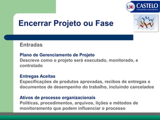 Entradas
Plano de Gerenciamento de Projeto
Descreve como o projeto será executado, monitorado, e
controlado
Entregas Aceitas
Especificações de produtos aprovadas, recibos de entregas e
documentos de desempenho do trabalho, incluindo cancelados
Ativos de processo organizacionais
Políticas, procedimentos, arquivos, lições e métodos de
monitoramento que podem influenciar o processo
Encerrar Projeto ou Fase
 
