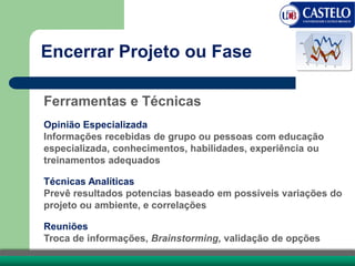 Encerrar Projeto ou Fase
Ferramentas e Técnicas
Opinião Especializada
Informações recebidas de grupo ou pessoas com educação
especializada, conhecimentos, habilidades, experiência ou
treinamentos adequados
Técnicas Analíticas
Prevê resultados potencias baseado em possíveis variações do
projeto ou ambiente, e correlações
Reuniões
Troca de informações, Brainstorming, validação de opções
 