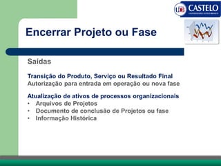 Saídas
Transição do Produto, Serviço ou Resultado Final
Autorização para entrada em operação ou nova fase
Atualização de ativos de processos organizacionais
• Arquivos de Projetos
• Documento de conclusão de Projetos ou fase
• Informação Histórica
Encerrar Projeto ou Fase
 